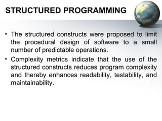 STRUCTURED PROGRAMMING

• The structured constructs were proposed to limit
  the procedural design of software to a small
  number of predictable operations.
• Complexity metrics indicate that the use of the
  structured constructs reduces program complexity
  and thereby enhances readability, testability, and
  maintainability.
 