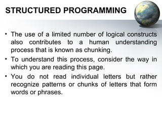 STRUCTURED PROGRAMMING

• The use of a limited number of logical constructs
  also contributes to a human understanding
  process that is known as chunking.
• To understand this process, consider the way in
  which you are reading this page.
• You do not read individual letters but rather
  recognize patterns or chunks of letters that form
  words or phrases.
 