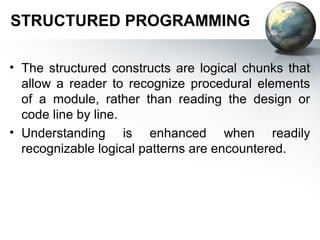 STRUCTURED PROGRAMMING

• The structured constructs are logical chunks that
  allow a reader to recognize procedural elements
  of a module, rather than reading the design or
  code line by line.
• Understanding is enhanced when readily
  recognizable logical patterns are encountered.
 