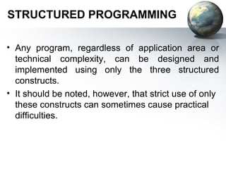 STRUCTURED PROGRAMMING

• Any program, regardless of application area or
  technical complexity, can be designed and
  implemented using only the three structured
  constructs.
• It should be noted, however, that strict use of only
  these constructs can sometimes cause practical
  difficulties.
 