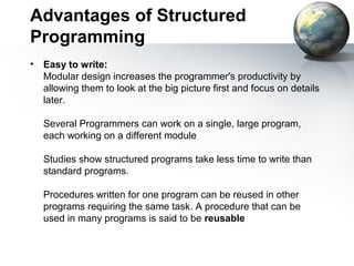 Advantages of Structured
Programming
•   Easy to write:
    Modular design increases the programmer's productivity by
    allowing them to look at the big picture first and focus on details
    later.

    Several Programmers can work on a single, large program,
    each working on a different module

    Studies show structured programs take less time to write than
    standard programs.

    Procedures written for one program can be reused in other
    programs requiring the same task. A procedure that can be
    used in many programs is said to be reusable
 