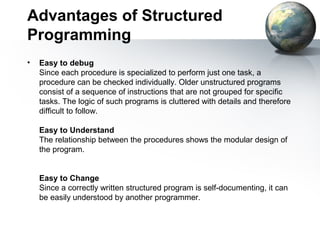 Advantages of Structured
Programming
•   Easy to debug
    Since each procedure is specialized to perform just one task, a
    procedure can be checked individually. Older unstructured programs
    consist of a sequence of instructions that are not grouped for specific
    tasks. The logic of such programs is cluttered with details and therefore
    difficult to follow.

    Easy to Understand
    The relationship between the procedures shows the modular design of
    the program.


    Easy to Change
    Since a correctly written structured program is self-documenting, it can
    be easily understood by another programmer.
 