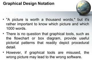 Graphical Design Notation


• "A picture is worth a thousand words," but it's
  rather important to know which picture and which
  1000 words.
• There is no question that graphical tools, such as
  the ﬂowchart or box diagram, provide useful
  pictorial patterns that readily depict procedural
  detail.
• However, if graphical tools are misused, the
  wrong picture may lead to the wrong software.
 