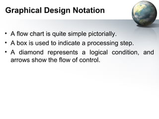 Graphical Design Notation

• A ﬂow chart is quite simple pictorially.
• A box is used to indicate a processing step.
• A diamond represents a logical condition, and
  arrows show the ﬂow of control.
 