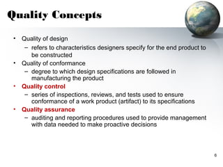 Quality Concepts
 •   Quality of design
      – refers to characteristics designers specify for the end product to
        be constructed
 •   Quality of conformance
      – degree to which design specifications are followed in
        manufacturing the product
 •   Quality control
      – series of inspections, reviews, and tests used to ensure
        conformance of a work product (artifact) to its specifications
 •   Quality assurance
      – auditing and reporting procedures used to provide management
        with data needed to make proactive decisions



                                                                             6
 