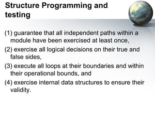 Structure Programming and
testing

(1) guarantee that all independent paths within a
  module have been exercised at least once,
(2) exercise all logical decisions on their true and
  false sides,
(3) execute all loops at their boundaries and within
  their operational bounds, and
(4) exercise internal data structures to ensure their
  validity.
 