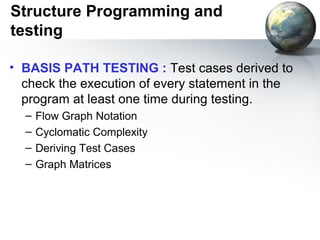 Structure Programming and
testing

• BASIS PATH TESTING : Test cases derived to
  check the execution of every statement in the
  program at least one time during testing.
  –   Flow Graph Notation
  –   Cyclomatic Complexity
  –   Deriving Test Cases
  –   Graph Matrices
 