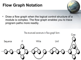 Flow Graph Notation

• Draw a ﬂow graph when the logical control structure of a
  module is complex. The ﬂow graph enables you to trace
  program paths more readily.
 