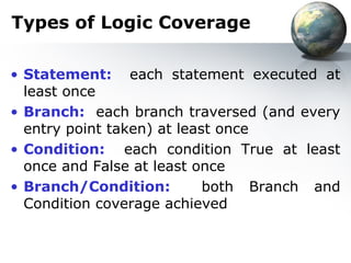 Types of Logic Coverage

• Statement: each statement executed at
  least once
• Branch: each branch traversed (and every
  entry point taken) at least once
• Condition: each condition True at least
  once and False at least once
• Branch/Condition:         both Branch and
  Condition coverage achieved
 
