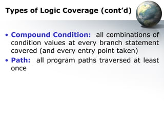 Types of Logic Coverage (cont’d)


• Compound Condition: all combinations of
  condition values at every branch statement
  covered (and every entry point taken)
• Path: all program paths traversed at least
  once
 