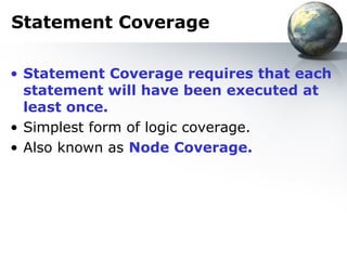 Statement Coverage

• Statement Coverage requires that each
  statement will have been executed at
  least once.
• Simplest form of logic coverage.
• Also known as Node Coverage.
 