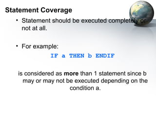 Statement Coverage
  • Statement should be executed completely or
    not at all.

  • For example:
             IF a THEN b ENDIF

   is considered as more than 1 statement since b
     may or may not be executed depending on the
                     condition a.
 