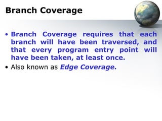 Branch Coverage

• Branch Coverage requires that each
  branch will have been traversed, and
  that every program entry point will
  have been taken, at least once.
• Also known as Edge Coverage.
 