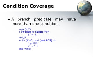 Condition Coverage

 • A branch predicate may have
   more than one condition.
     input(X,Y)
     if (Y<=0) or (X=0) then
             Y := -Y
     end_if
     while (Y>0) and (not EOF) do
             input(X)
             Y := Y-1
     end_while
 