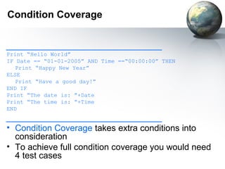 Condition Coverage


________________________________
Print “Hello World”
IF Date == “01-01-2005” AND Time ==“00:00:00” THEN
   Print “Happy New Year”
ELSE
   Print “Have a good day!”
END IF
Print “The date is: ”+Date
Print “The time is: ”+Time
END
________________________________
• Condition Coverage takes extra conditions into
  consideration
• To achieve full condition coverage you would need
  4 test cases
 