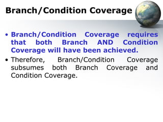 Branch/Condition Coverage

• Branch/Condition Coverage requires
  that both Branch AND Condition
  Coverage will have been achieved.
• Therefore,   Branch/Condition Coverage
  subsumes both Branch Coverage and
  Condition Coverage.
 