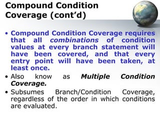 Compound Condition
Coverage (cont’d)

• Compound Condition Coverage requires
  that all combinations of condition
  values at every branch statement will
  have been covered, and that every
  entry point will have been taken, at
  least once.
• Also   know     as   Multiple    Condition
  Coverage.
• Subsumes     Branch/Condition    Coverage,
  regardless of the order in which conditions
  are evaluated.
 