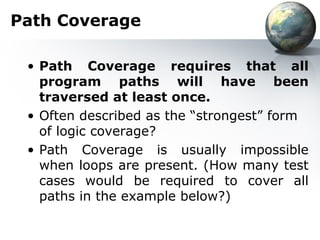 Path Coverage

 • Path Coverage requires that all
   program paths will have been
   traversed at least once.
 • Often described as the “strongest” form
   of logic coverage?
 • Path Coverage is usually impossible
   when loops are present. (How many test
   cases would be required to cover all
   paths in the example below?)
 
