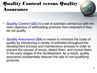 Quality Control versus Quality
Assurance

• Quality Control (QC) is a set of activities carried out with the
  main objective of withholding products from shipment if they
  do not qualify.

• Quality Assurance (QA) is meant to minimize the costs of
  quality by introducing a variety of activities throughout the
  development process and maintenance process in order to
  prevent the causes of errors, detect them, and correct them
  in the early stages of the development. As a result, quality
  assurance substantially reduces the rate of non-qualifying
  products.

                                                                  8
 