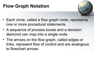 Flow Graph Notation

• Each circle, called a flow graph node, represents
  one or more procedural statements.
• A sequence of process boxes and a decision
  diamond can map into a single node.
• The arrows on the ﬂow graph, called edges or
  links, represent ﬂow of control and are analogous
  to ﬂowchart arrows.
 