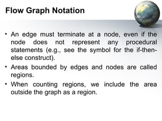 Flow Graph Notation

• An edge must terminate at a node, even if the
  node does not represent any procedural
  statements (e.g., see the symbol for the if-then-
  else construct).
• Areas bounded by edges and nodes are called
  regions.
• When counting regions, we include the area
  outside the graph as a region.
 