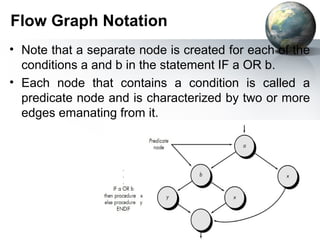 Flow Graph Notation
• Note that a separate node is created for each of the
  conditions a and b in the statement IF a OR b.
• Each node that contains a condition is called a
  predicate node and is characterized by two or more
  edges emanating from it.
 