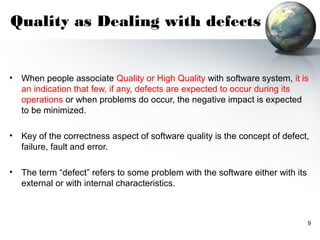 Quality as Dealing with defects


•   When people associate Quality or High Quality with software system, it is
    an indication that few, if any, defects are expected to occur during its
    operations or when problems do occur, the negative impact is expected
    to be minimized.

•   Key of the correctness aspect of software quality is the concept of defect,
    failure, fault and error.

•   The term “defect” refers to some problem with the software either with its
    external or with internal characteristics.



                                                                                 9
 