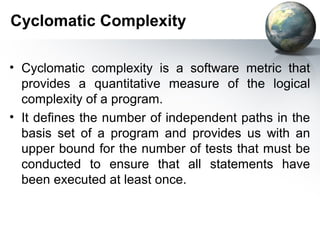 Cyclomatic Complexity

• Cyclomatic complexity is a software metric that
  provides a quantitative measure of the logical
  complexity of a program.
• It deﬁnes the number of independent paths in the
  basis set of a program and provides us with an
  upper bound for the number of tests that must be
  conducted to ensure that all statements have
  been executed at least once.
 