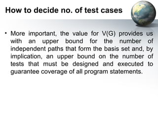 How to decide no. of test cases

• More important, the value for V(G) provides      us
  with an upper bound for the number               of
  independent paths that form the basis set and,   by
  implication, an upper bound on the number        of
  tests that must be designed and executed         to
  guarantee coverage of all program statements.
 