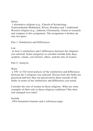 Select
1 alternative religion (e.g., Church of Scientology,
Transcendental Meditation, Wicca, Druidry) and 1 traditional
Western religion (e.g., Judaism, Christianity, Islam) to research
and compare in this assignment. The assignment is broken up
into two parts.
Part 1: Similarities and Differences
List
at least 2 similarities and 2 differences between the religions
you selected. Some categories to consider include holy days,
symbols, rituals, core beliefs, ethics, and the role of women.
Part 2: Analysis
Write
a 350- to 525-word analysis of the similarities and differences
between the 2 religions you selected. Discuss how the faiths are
practiced and how they are perceived by those outside of the
faiths in terms of the similarities and differences you noted.
Consider the role of women in these religions. What are some
examples of their role in these religious traditions? Has their
role changed over time?
Include
APA-formatted citations and a references page.
 