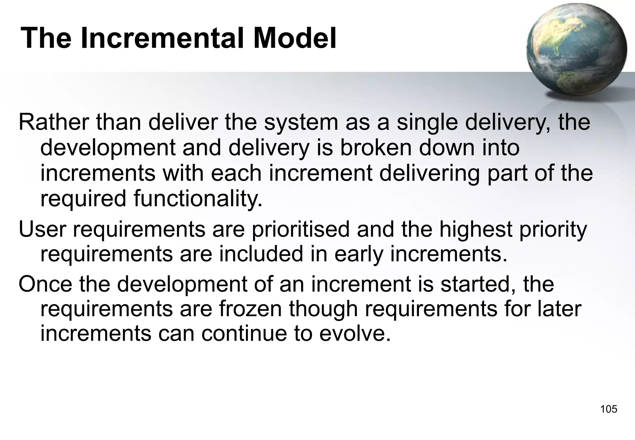 The Incremental Model

Rather than deliver the system as a single delivery, the
 development and delivery is broken down into
 increments with each increment delivering part of the
 required functionality.
User requirements are prioritised and the highest priority
 requirements are included in early increments.
Once the development of an increment is started, the
 requirements are frozen though requirements for later
 increments can continue to evolve.


                                                             105
 