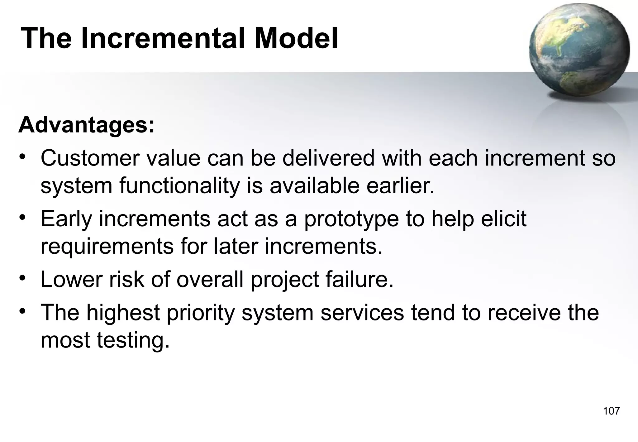 The Incremental Model

Advantages:
• Customer value can be delivered with each increment so
  system functionality is available earlier.
• Early increments act as a prototype to help elicit
  requirements for later increments.
• Lower risk of overall project failure.
• The highest priority system services tend to receive the
  most testing.

                                                        107
 