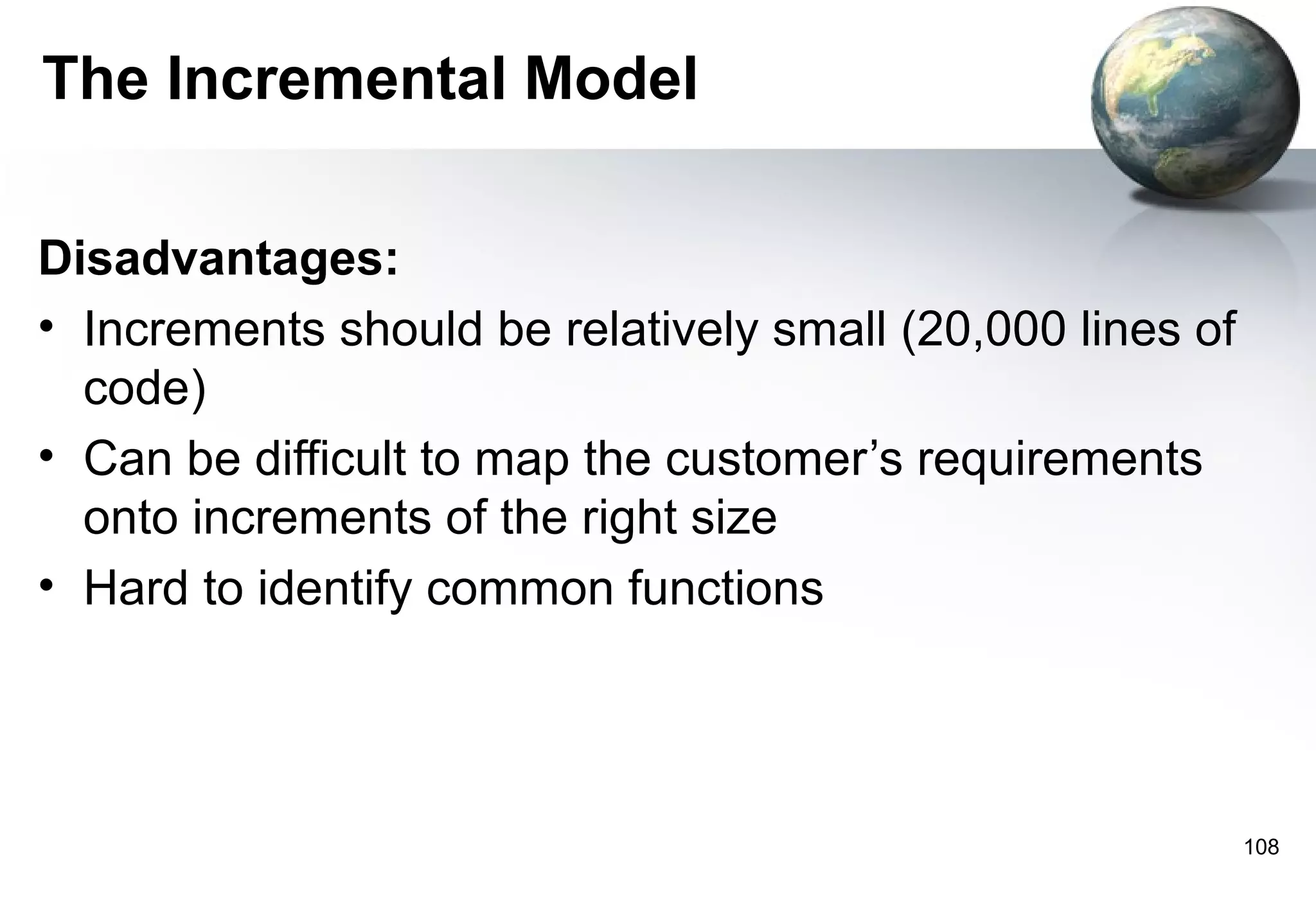 The Incremental Model

Disadvantages:
• Increments should be relatively small (20,000 lines of
  code)
• Can be difficult to map the customer’s requirements
  onto increments of the right size
• Hard to identify common functions




                                                           108
 