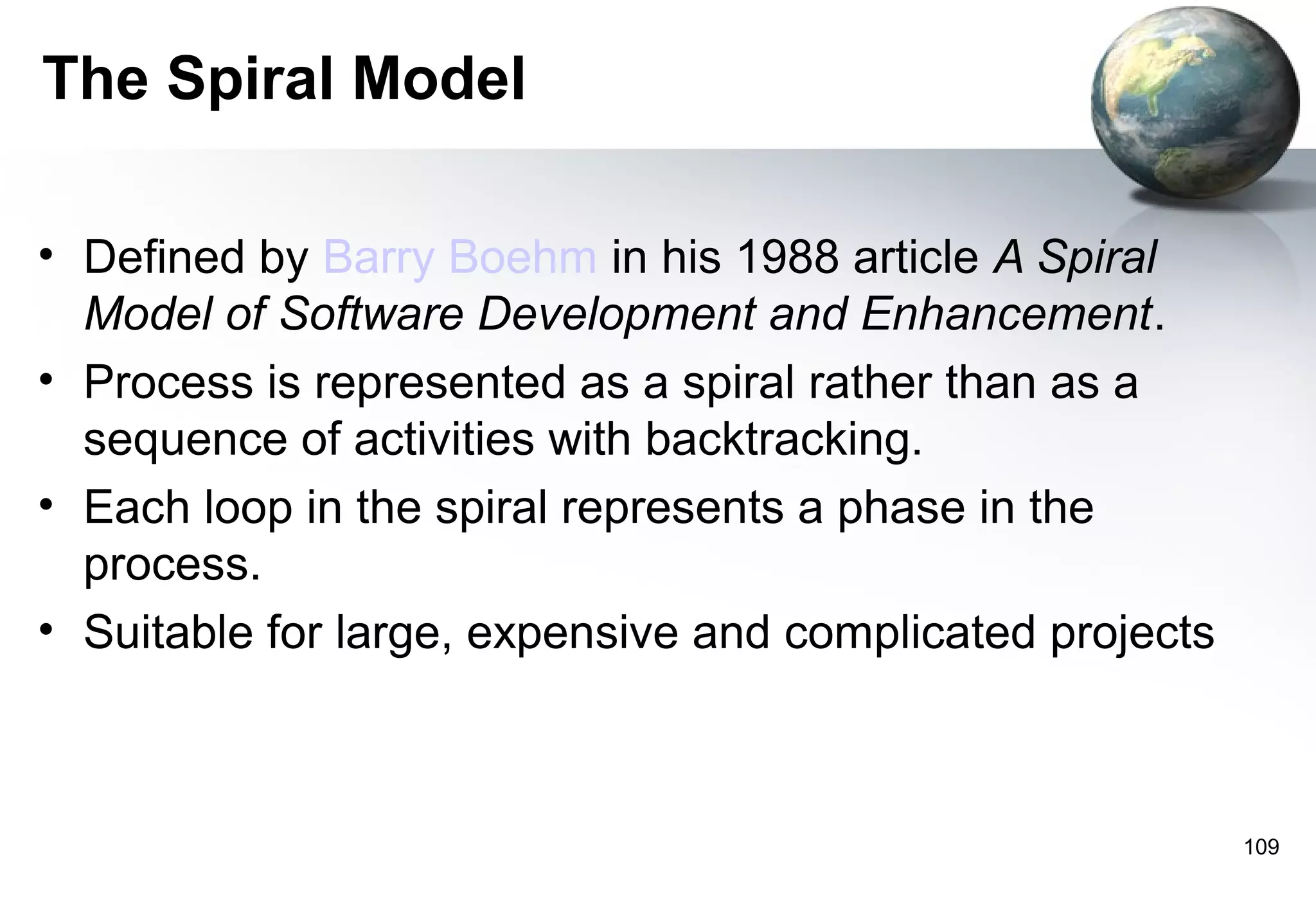 The Spiral Model

• Defined by Barry Boehm in his 1988 article A Spiral
  Model of Software Development and Enhancement.
• Process is represented as a spiral rather than as a
  sequence of activities with backtracking.
• Each loop in the spiral represents a phase in the
  process.
• Suitable for large, expensive and complicated projects



                                                           109
 