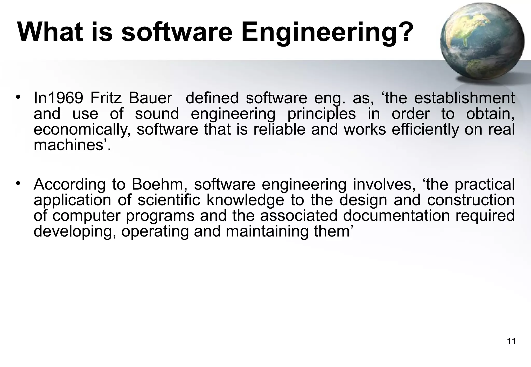 What is software Engineering?

• In1969 Fritz Bauer defined software eng. as, ‘the establishment
  and use of sound engineering principles in order to obtain,
  economically, software that is reliable and works efficiently on real
  machines’.

• According to Boehm, software engineering involves, ‘the practical
  application of scientific knowledge to the design and construction
  of computer programs and the associated documentation required
  developing, operating and maintaining them’




                                                                     11
 