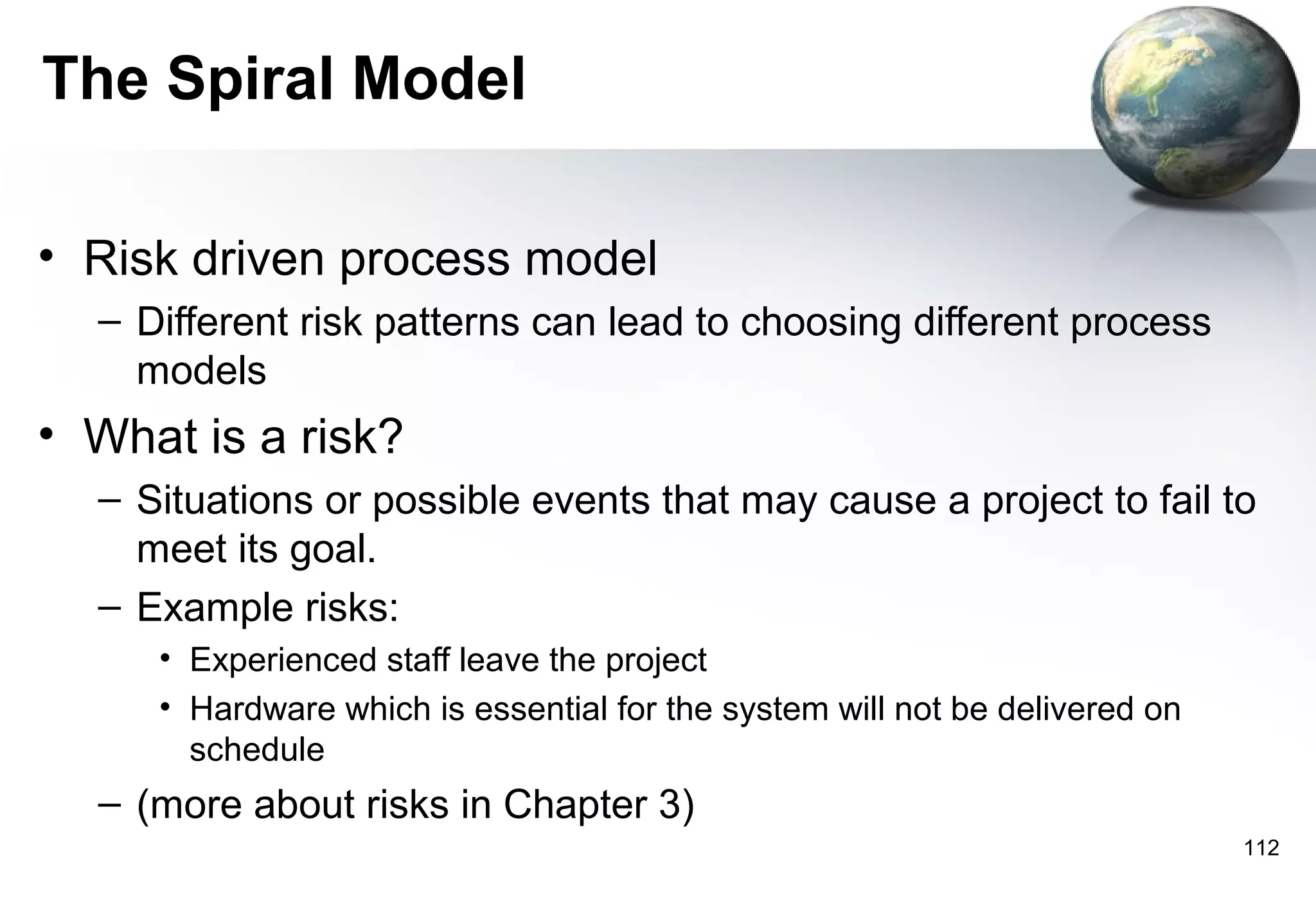 The Spiral Model

• Risk driven process model
  – Different risk patterns can lead to choosing different process
    models
• What is a risk?
  – Situations or possible events that may cause a project to fail to
    meet its goal.
  – Example risks:
     • Experienced staff leave the project
     • Hardware which is essential for the system will not be delivered on
       schedule
  – (more about risks in Chapter 3)
                                                                             112
 