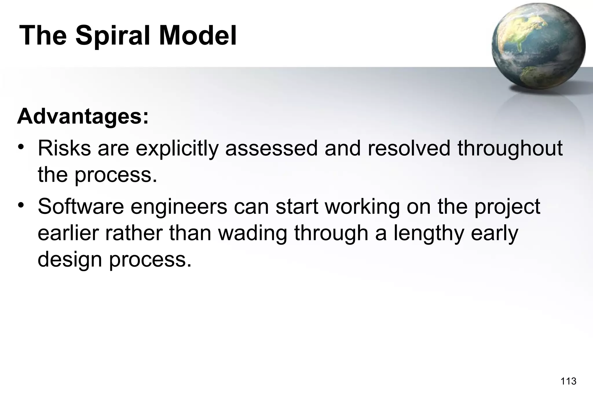 The Spiral Model

Advantages:
• Risks are explicitly assessed and resolved throughout
  the process.
• Software engineers can start working on the project
  earlier rather than wading through a lengthy early
  design process.




                                                      113
 