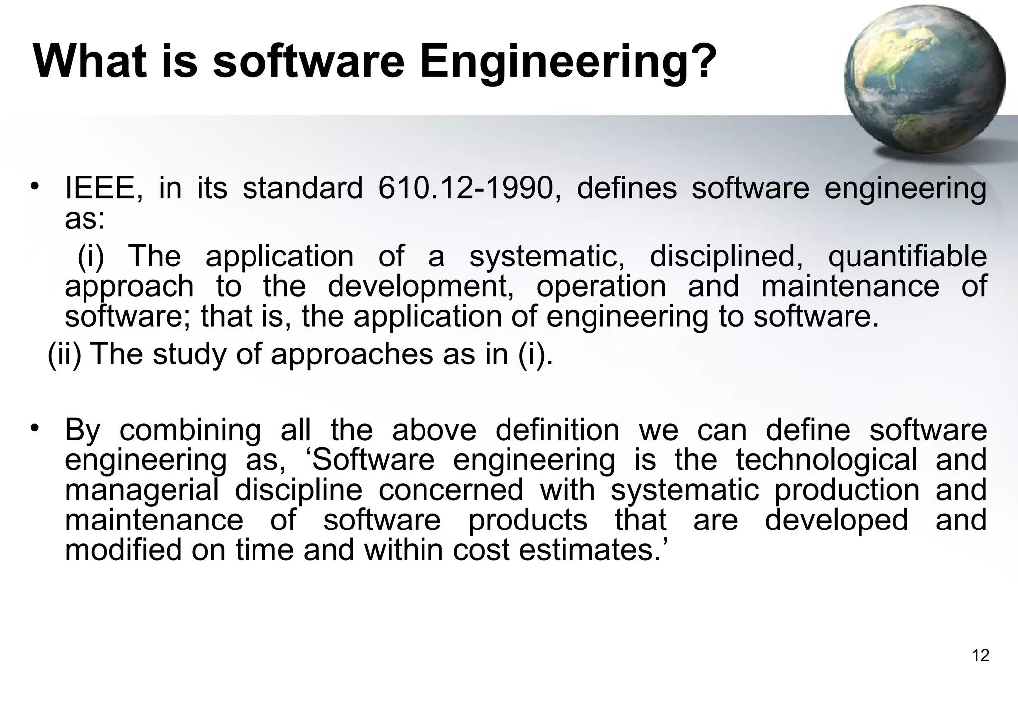 What is software Engineering?

• IEEE, in its standard 610.12-1990, defines software engineering
   as:
     (i) The application of a systematic, disciplined, quantifiable
   approach to the development, operation and maintenance of
   software; that is, the application of engineering to software.
 (ii) The study of approaches as in (i).

• By combining all the above definition we can define software
  engineering as, ‘Software engineering is the technological and
  managerial discipline concerned with systematic production and
  maintenance of software products that are developed and
  modified on time and within cost estimates.’


                                                                 12
 