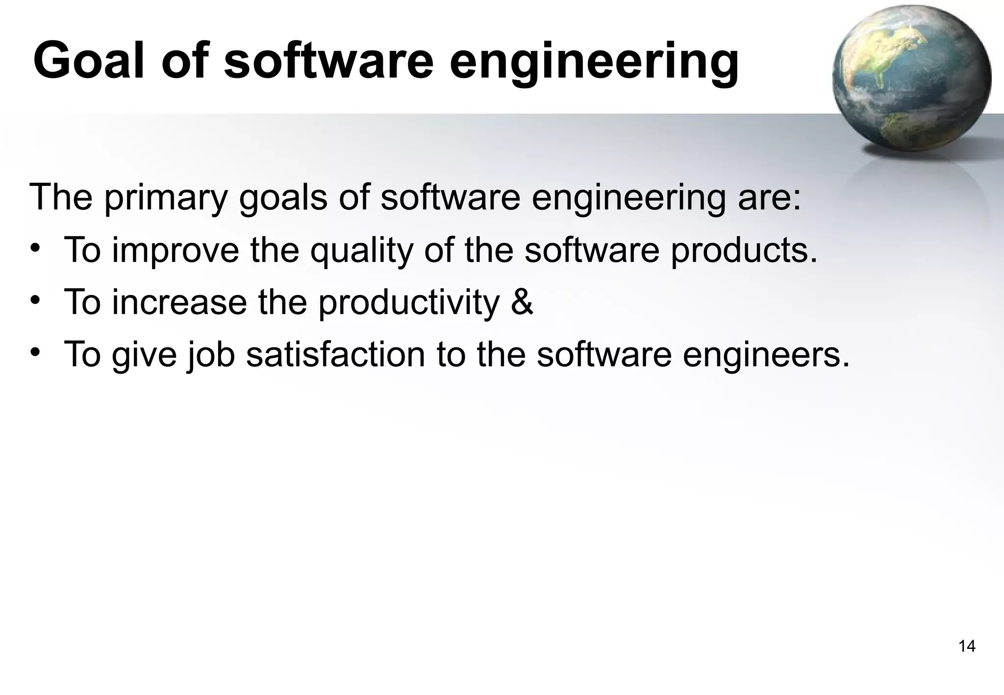 Goal of software engineering

The primary goals of software engineering are:
• To improve the quality of the software products.
• To increase the productivity &
• To give job satisfaction to the software engineers.




                                                        14
 