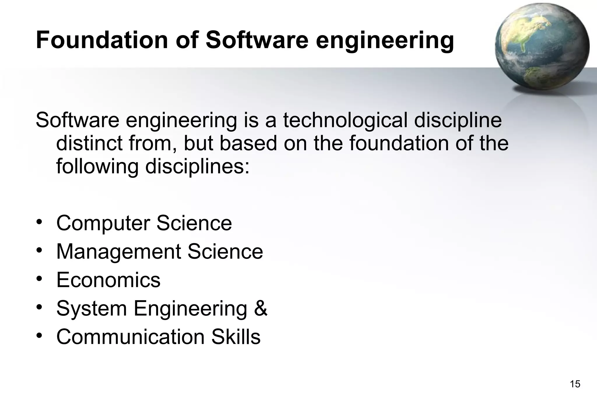 Foundation of Software engineering


Software engineering is a technological discipline
  distinct from, but based on the foundation of the
  following disciplines:

•   Computer Science
•   Management Science
•   Economics
•   System Engineering &
•   Communication Skills

                                                      15
 