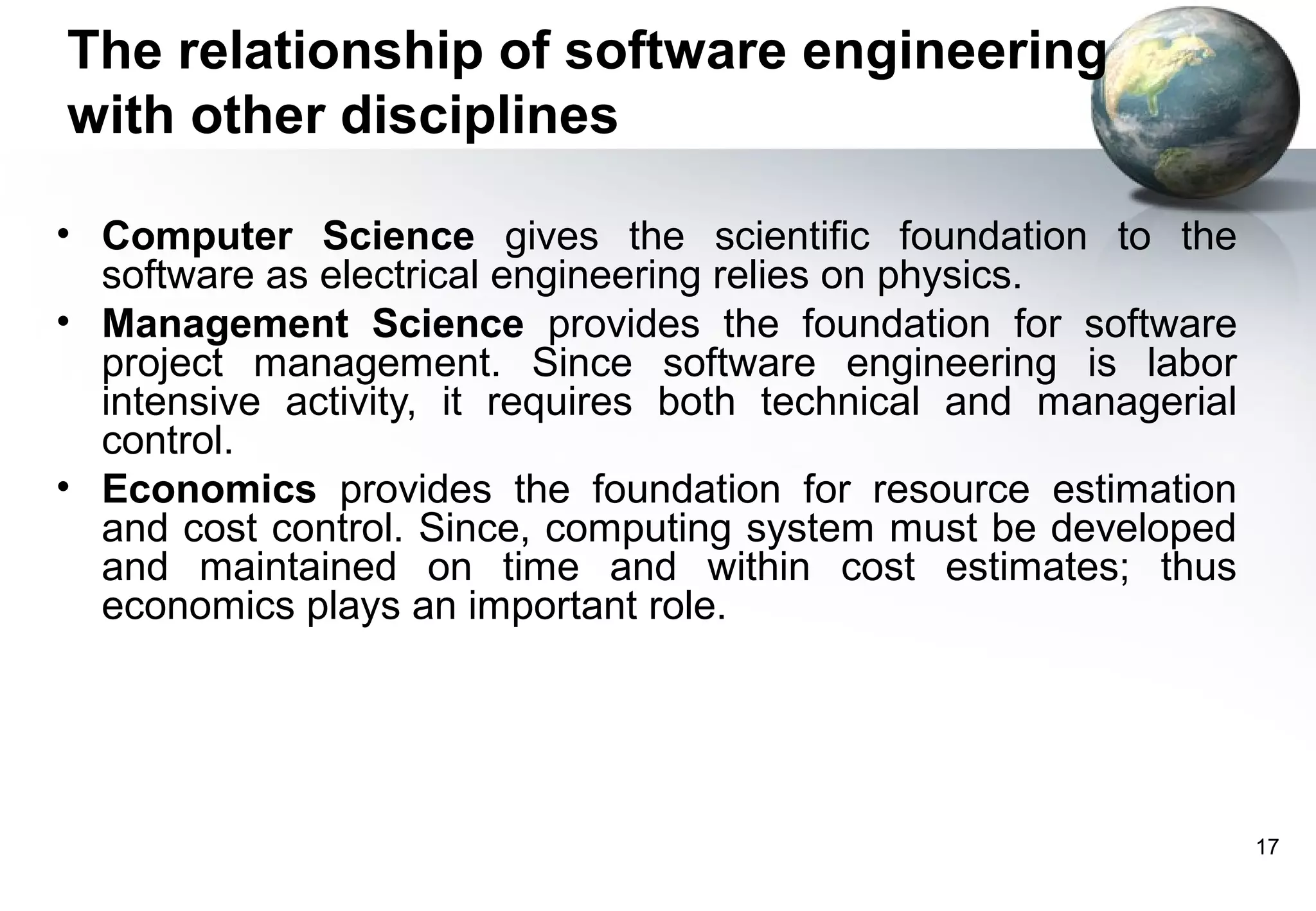 The relationship of software engineering
with other disciplines

• Computer Science gives the scientific foundation to the
  software as electrical engineering relies on physics.
• Management Science provides the foundation for software
  project management. Since software engineering is labor
  intensive activity, it requires both technical and managerial
  control.
• Economics provides the foundation for resource estimation
  and cost control. Since, computing system must be developed
  and maintained on time and within cost estimates; thus
  economics plays an important role.




                                                                  17
 