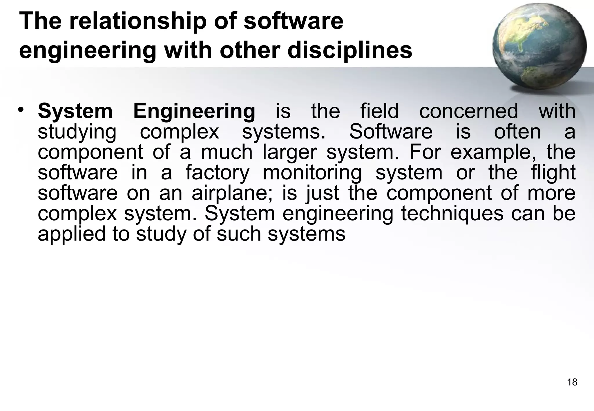The relationship of software
engineering with other disciplines

• System Engineering is the field concerned with
  studying complex systems. Software is often a
  component of a much larger system. For example, the
  software in a factory monitoring system or the flight
  software on an airplane; is just the component of more
  complex system. System engineering techniques can be
  applied to study of such systems




                                                       18
 