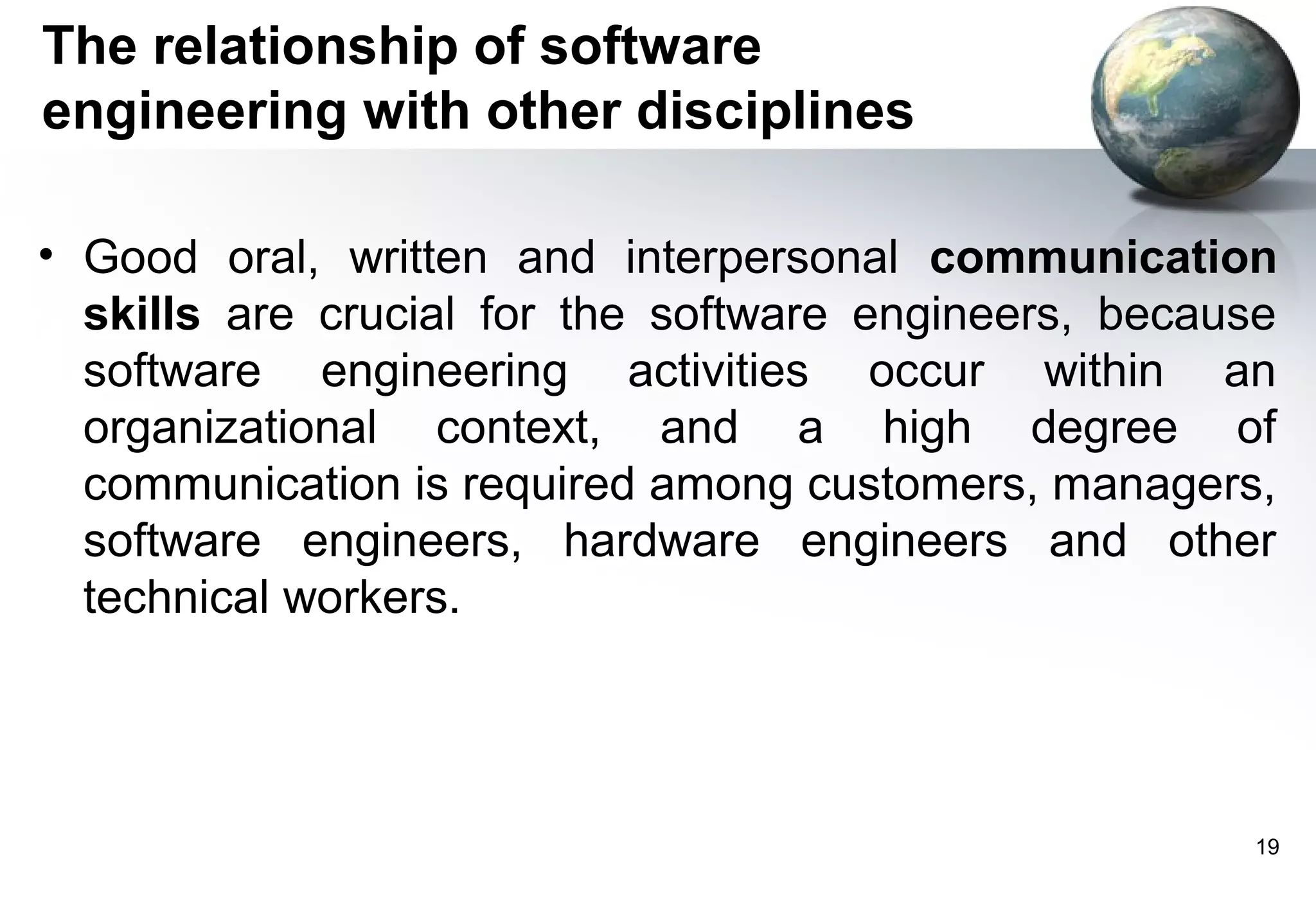 The relationship of software
engineering with other disciplines

• Good oral, written and interpersonal communication
  skills are crucial for the software engineers, because
  software engineering activities occur within an
  organizational context, and a high degree of
  communication is required among customers, managers,
  software engineers, hardware engineers and other
  technical workers.




                                                      19
 
