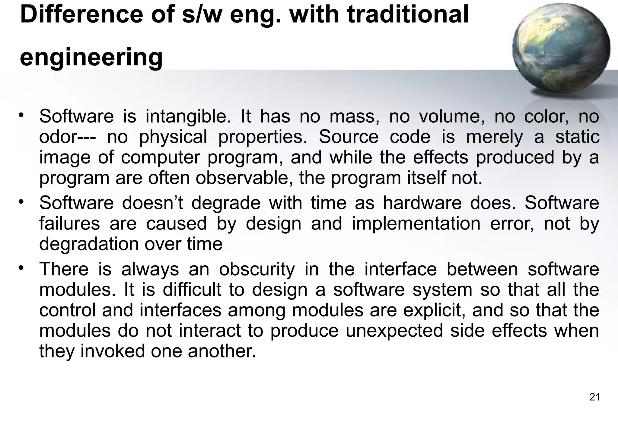 Difference of s/w eng. with traditional
engineering

• Software is intangible. It has no mass, no volume, no color, no
  odor--- no physical properties. Source code is merely a static
  image of computer program, and while the effects produced by a
  program are often observable, the program itself not.
• Software doesn’t degrade with time as hardware does. Software
  failures are caused by design and implementation error, not by
  degradation over time
• There is always an obscurity in the interface between software
  modules. It is difficult to design a software system so that all the
  control and interfaces among modules are explicit, and so that the
  modules do not interact to produce unexpected side effects when
  they invoked one another.

                                                                    21
 