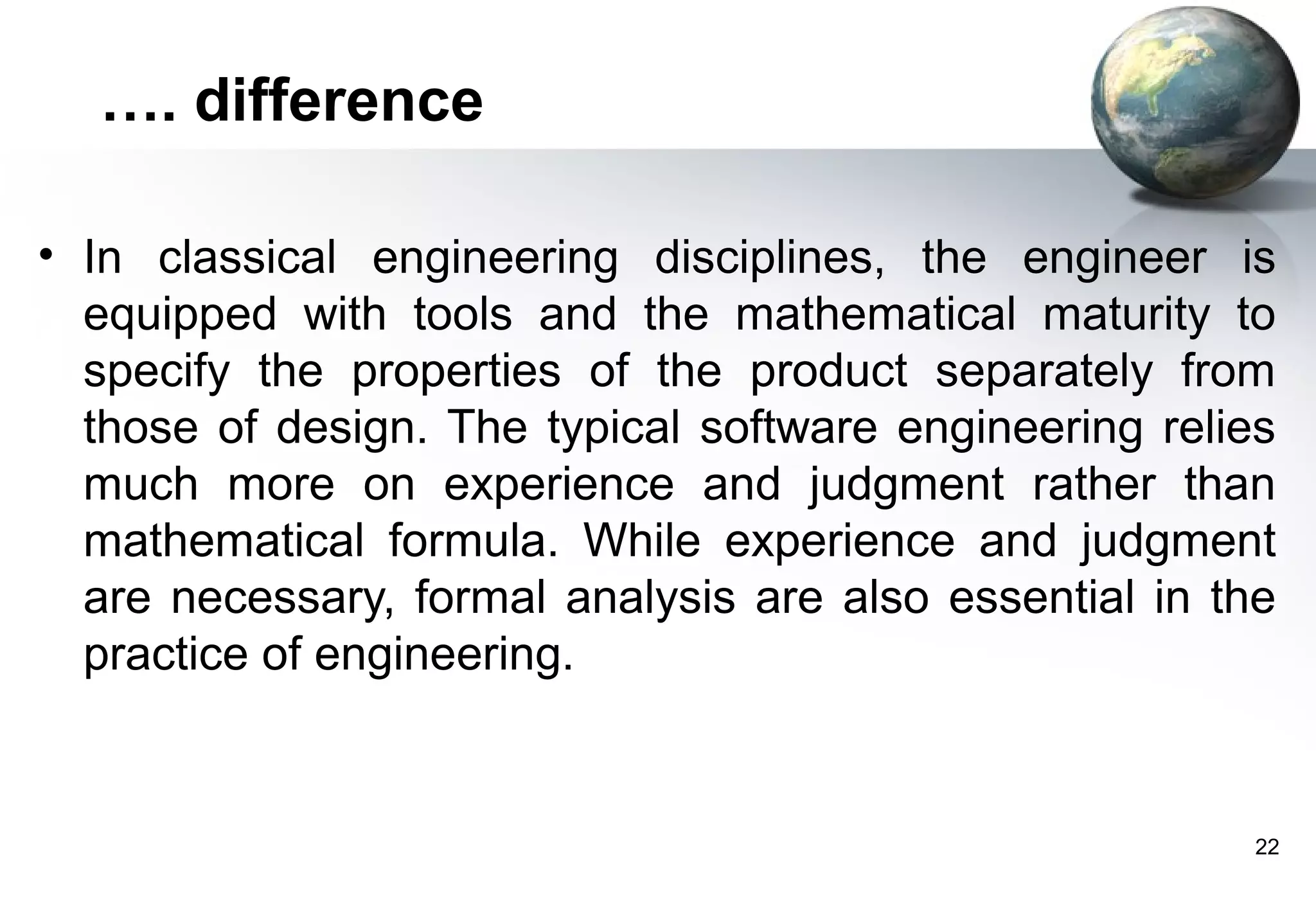 …. difference

• In classical engineering disciplines, the engineer is
  equipped with tools and the mathematical maturity to
  specify the properties of the product separately from
  those of design. The typical software engineering relies
  much more on experience and judgment rather than
  mathematical formula. While experience and judgment
  are necessary, formal analysis are also essential in the
  practice of engineering.


                                                         22
 