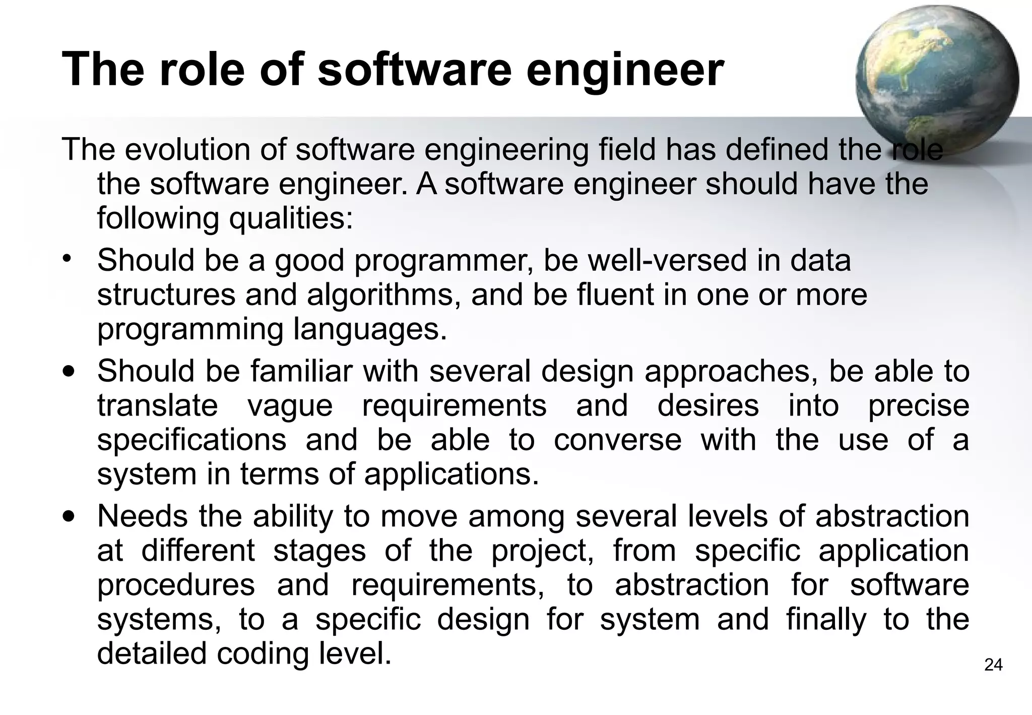 The role of software engineer
The evolution of software engineering field has defined the role
  the software engineer. A software engineer should have the
  following qualities:
• Should be a good programmer, be well-versed in data
  structures and algorithms, and be fluent in one or more
  programming languages.
• Should be familiar with several design approaches, be able to
  translate vague requirements and desires into precise
  specifications and be able to converse with the use of a
  system in terms of applications.
• Needs the ability to move among several levels of abstraction
  at different stages of the project, from specific application
  procedures and requirements, to abstraction for software
  systems, to a specific design for system and finally to the
  detailed coding level.                                           24
 