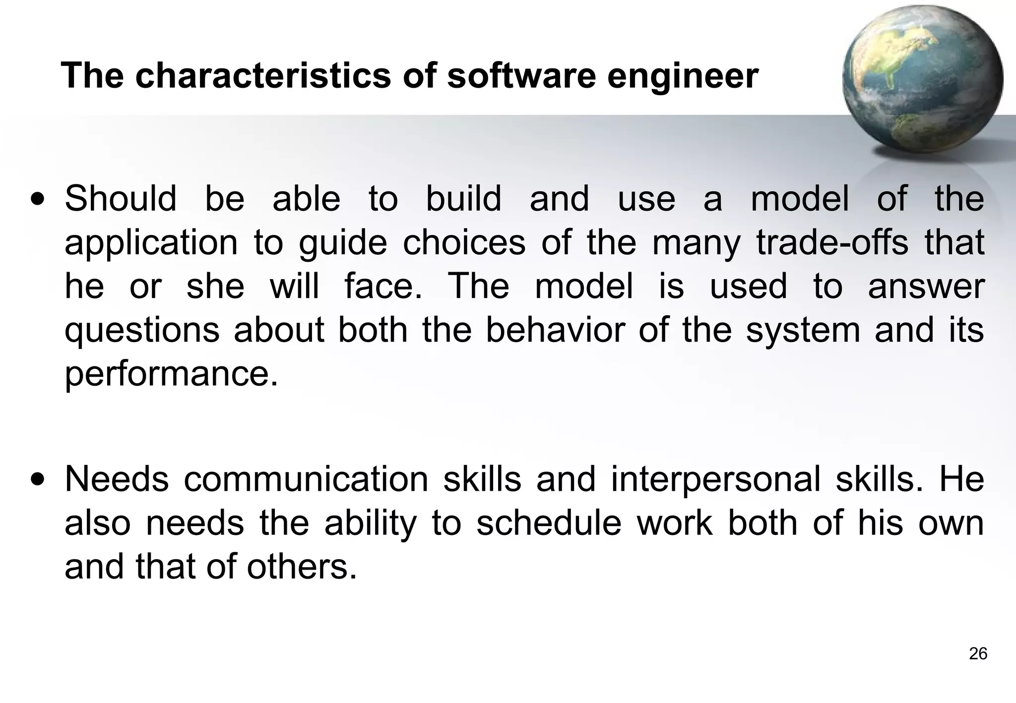 The characteristics of software engineer


• Should be able to build and use a model of the
  application to guide choices of the many trade-offs that
  he or she will face. The model is used to answer
  questions about both the behavior of the system and its
  performance.

• Needs communication skills and interpersonal skills. He
  also needs the ability to schedule work both of his own
  and that of others.

                                                         26
 