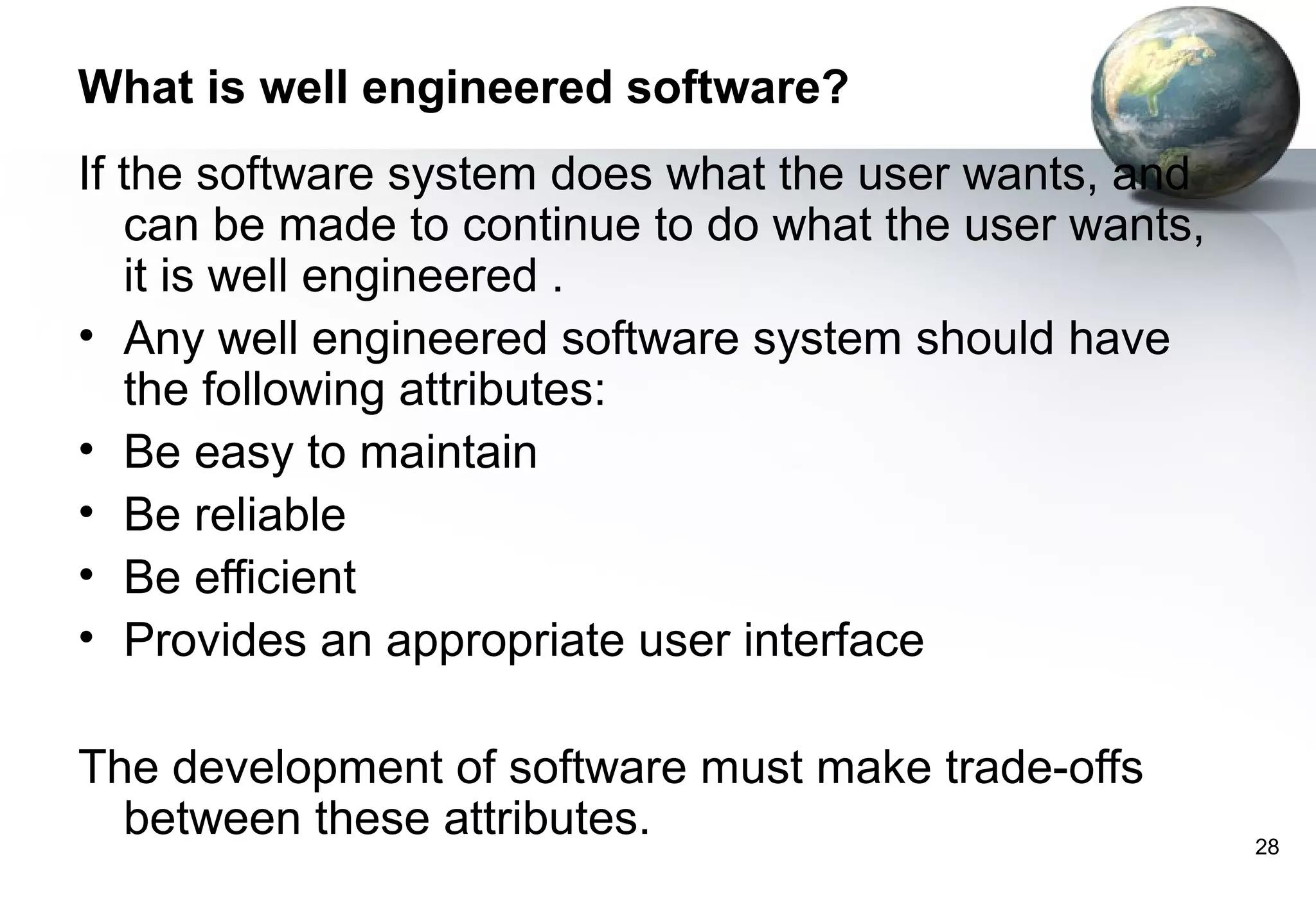 What is well engineered software?
If the software system does what the user wants, and
   can be made to continue to do what the user wants,
   it is well engineered .
• Any well engineered software system should have
   the following attributes:
• Be easy to maintain
• Be reliable
• Be efficient
• Provides an appropriate user interface

The development of software must make trade-offs
  between these attributes.                             28
 