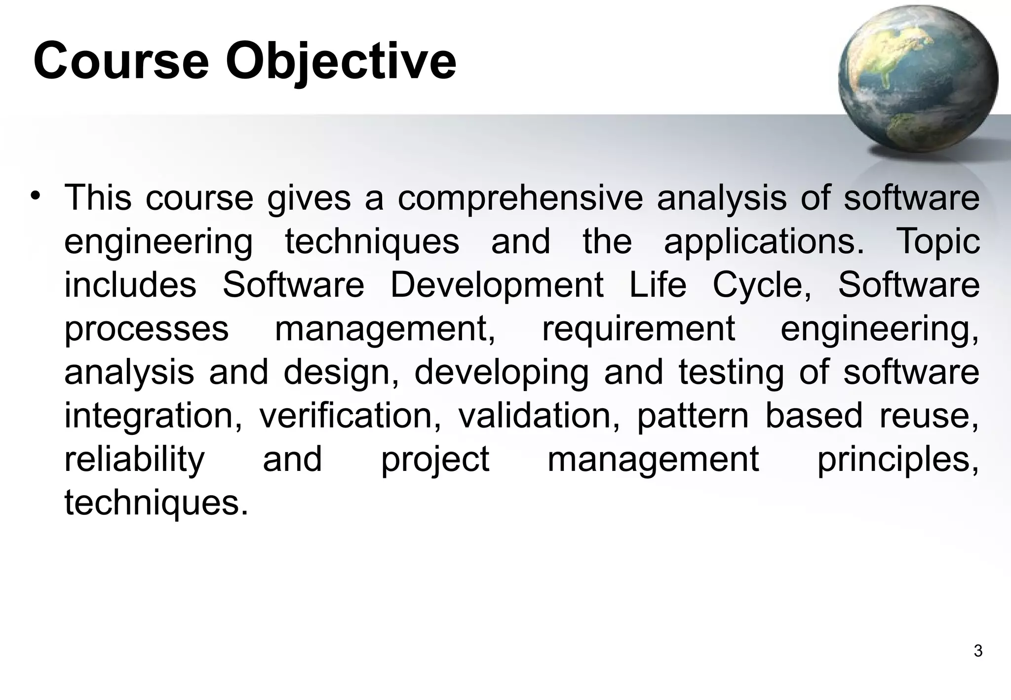 Course Objective

• This course gives a comprehensive analysis of software
  engineering techniques and the applications. Topic
  includes Software Development Life Cycle, Software
  processes management, requirement engineering,
  analysis and design, developing and testing of software
  integration, verification, validation, pattern based reuse,
  reliability  and      project    management       principles,
  techniques.


                                                              3
 
