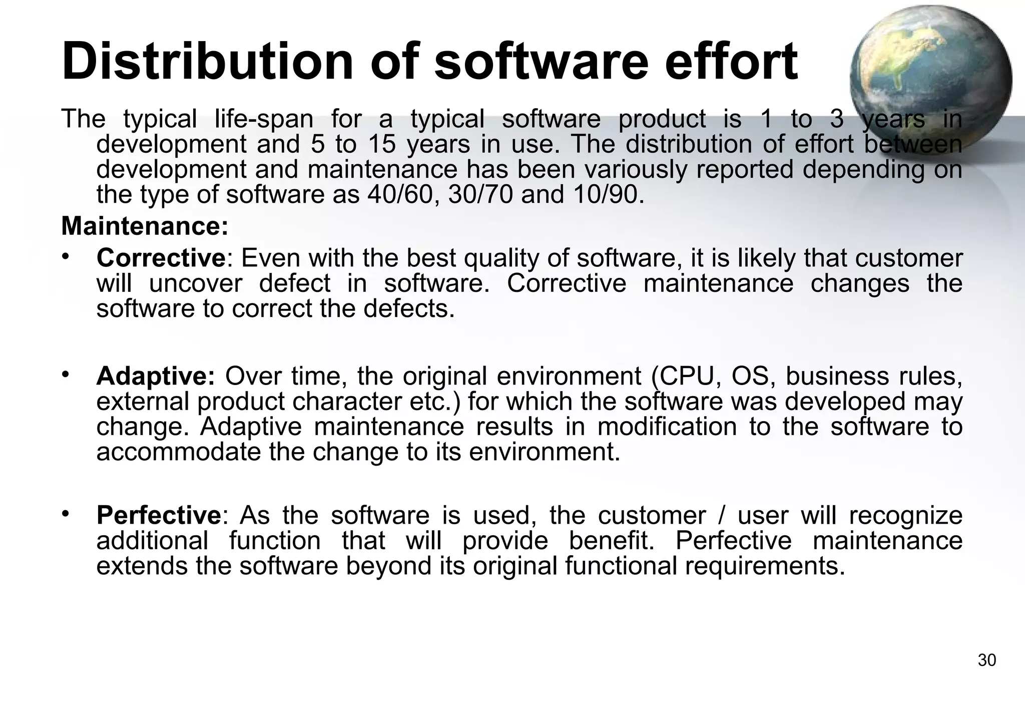 Distribution of software effort
The typical life-span for a typical software product is 1 to 3 years in
  development and 5 to 15 years in use. The distribution of effort between
  development and maintenance has been variously reported depending on
  the type of software as 40/60, 30/70 and 10/90.
Maintenance:
• Corrective: Even with the best quality of software, it is likely that customer
  will uncover defect in software. Corrective maintenance changes the
  software to correct the defects.

•   Adaptive: Over time, the original environment (CPU, OS, business rules,
    external product character etc.) for which the software was developed may
    change. Adaptive maintenance results in modification to the software to
    accommodate the change to its environment.

•   Perfective: As the software is used, the customer / user will recognize
    additional function that will provide benefit. Perfective maintenance
    extends the software beyond its original functional requirements.


                                                                                   30
 
